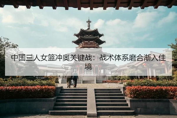 中国三人女篮冲奥关键战：战术体系磨合渐入佳境